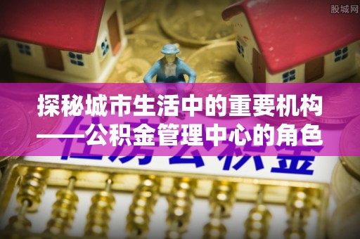 海伦探秘城市生活中的重要机构——公积金管理中心的角色与意义
