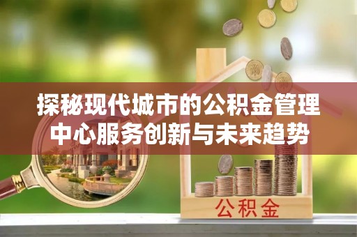 海伦探秘现代城市的公积金管理中心服务创新与未来趋势