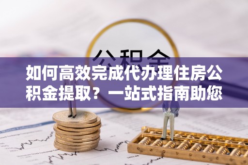 海伦如何高效完成代办理住房公积金提取？一站式指南助您轻松搞定