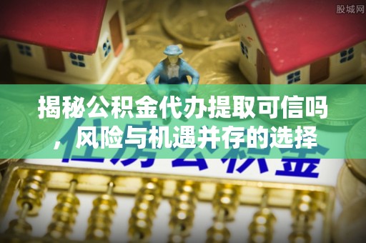海伦揭秘公积金代办提取可信吗，风险与机遇并存的选择