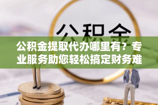 海伦公积金提取代办哪里有？专业服务助您轻松搞定财务难题