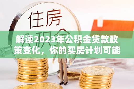 海伦解读2023年公积金贷款政策变化，你的买房计划可能需要重新规划