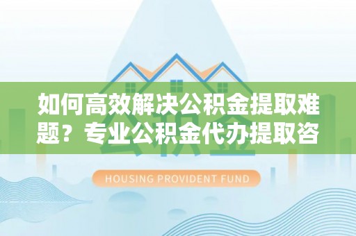 海伦如何高效解决公积金提取难题？专业公积金代办提取咨询服务来助力