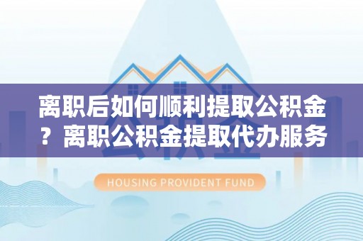 海伦离职后如何顺利提取公积金？离职公积金提取代办服务全解析